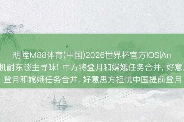 明陞M88体育(中国)2026世界杯官方IOS|Android手机app下载 时机耐东谈主寻味! 中方将登月和嫦娥任务合并， 好意思方担忧中国提前登月