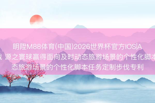 明陞M88体育(中国)2026世界杯官方IOS|Android手机app下载 源之寰球赢得面向及时动态旅游场景的个性化脚本任务定制步伐专利