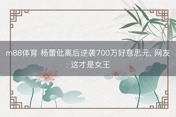 m88体育 杨蕾仳离后逆袭700万好意思元， 网友: 这才是女王
