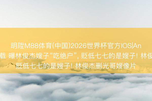 明陞M88体育(中国)2026世界杯官方IOS|Android手机app下载 曝林俊杰嫂子“吃绝户”， 贬低七七的是嫂子! 林俊杰删光哥嫂像片