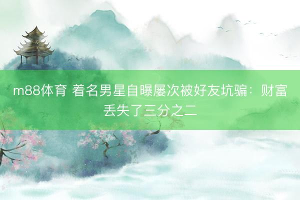 m88体育 着名男星自曝屡次被好友坑骗：财富丢失了三分之二