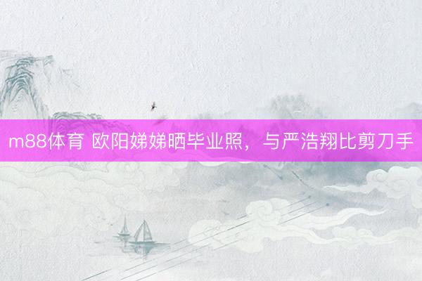 m88体育 欧阳娣娣晒毕业照，与严浩翔比剪刀手
