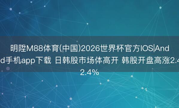 明陞M88体育(中国)2026世界杯官方IOS|Android手机app下载 日韩股市场体高开 韩股开盘高涨2.4%