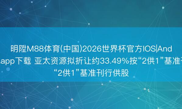明陞M88体育(中国)2026世界杯官方IOS|Android手机app下载 亚太资源拟折让约33.49%按“2供1”基准刊行供股