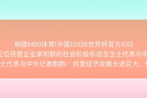 明陞M88体育(中国)2026世界杯官方IOS|Android手机app下载 五位民营企业家和新的社会阶级东说念主士代表与中外记者斟酌：民营经济发展长进巨大、锦绣长进（泰斗发布）