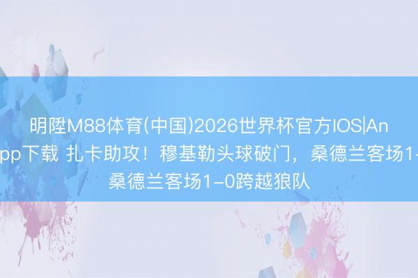 明陞M88体育(中国)2026世界杯官方IOS|Android手机app下载 扎卡助攻！穆基勒头球破门，桑德兰客场1-0跨越狼队