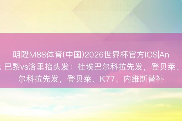 明陞M88体育(中国)2026世界杯官方IOS|Android手机app下载 巴黎vs洛里抬头发：杜埃巴尔科拉先发，登贝莱、K77、内维斯替补