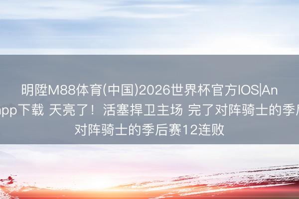 明陞M88体育(中国)2026世界杯官方IOS|Android手机app下载 天亮了！活塞捍卫主场 完了对阵骑士的季后赛12连败
