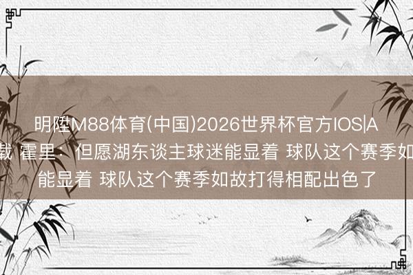 明陞M88体育(中国)2026世界杯官方IOS|Android手机app下载 霍里：但愿湖东谈主球迷能显着 球队这个赛季如故打得相配出色了