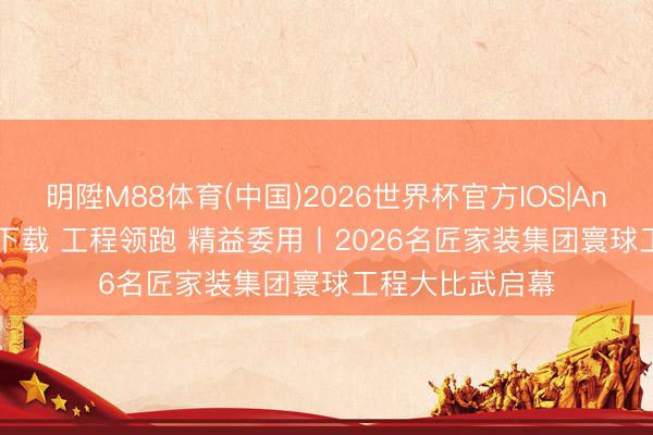 明陞M88体育(中国)2026世界杯官方IOS|Android手机app下载 工程领跑 精益委用丨2026名匠家装集团寰球工程大比武启幕