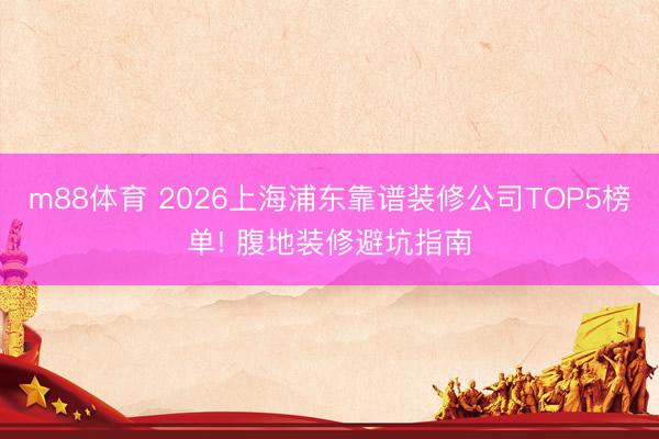 m88体育 2026上海浦东靠谱装修公司TOP5榜单! 腹地装修避坑指南