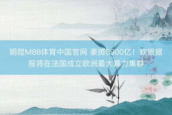明陞M88体育中国官网 豪掷5900亿！软银据报将在法国成立欧洲最大算力集群