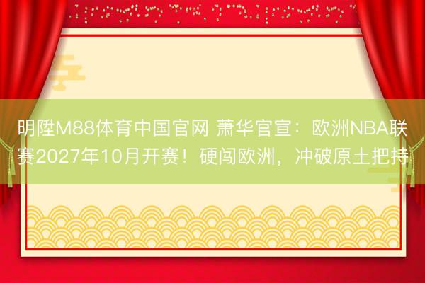 明陞M88体育中国官网 萧华官宣：欧洲NBA联赛2027年10月开赛！硬闯欧洲，冲破原土把持