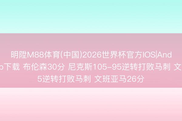 明陞M88体育(中国)2026世界杯官方IOS|Android手机app下载 布伦森30分 尼克斯105-95逆转打败马刺 文班亚马26分