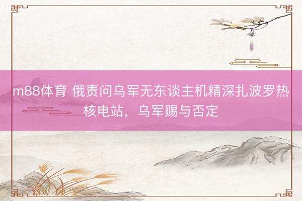 m88体育 俄责问乌军无东谈主机精深扎波罗热核电站，乌军赐与否定