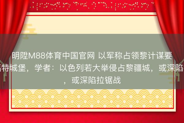 明陞M88体育中国官网 以军称占领黎计谋要地博福特城堡，学者：以色列若大举侵占黎疆城，或深陷拉锯战