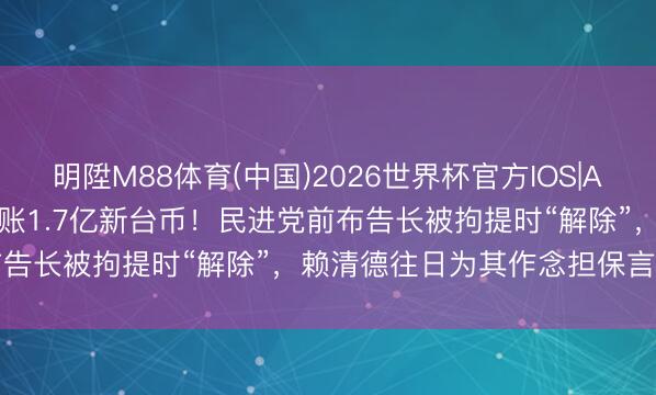 明陞M88体育(中国)2026世界杯官方IOS|Android手机app下载 赖账1.7亿新台币！民进党前布告长被拘提时“解除”，赖清德往日为其作念担保言论被狠嘲