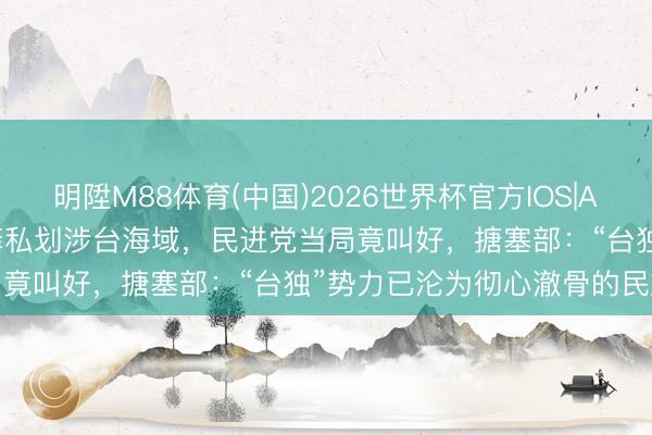 明陞M88体育(中国)2026世界杯官方IOS|Android手机app下载 日菲私划涉台海域,民进党当局竟叫好,搪塞部:“台独”势力已沦为彻心澈骨的民族莠民