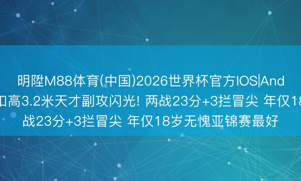 明陞M88体育(中国)2026世界杯官方IOS|Android手机app下载 扣高3.2米天才副攻闪光! 两战23分+3拦冒尖 年仅18岁无愧亚锦赛最好