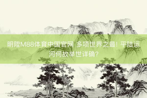 明陞M88体育中国官网 多项世界之最! 平陆运河何故举世详确?