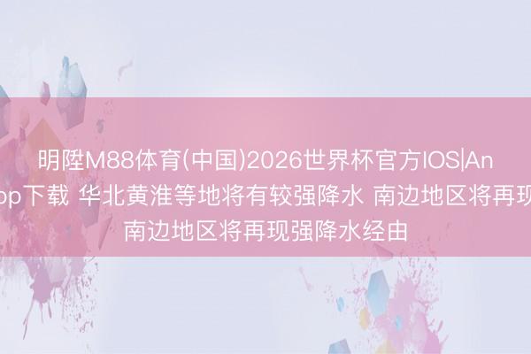 明陞M88体育(中国)2026世界杯官方IOS|Android手机app下载 华北黄淮等地将有较强降水 南边地区将再现强降水经由