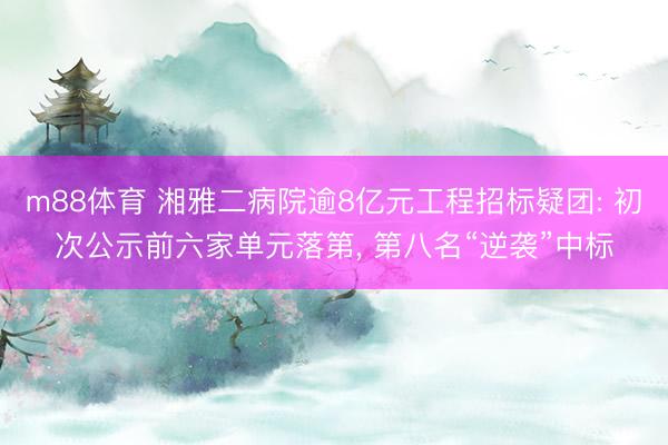 m88体育 湘雅二病院逾8亿元工程招标疑团: 初次公示前六家单元落第， 第八名“逆袭”中标