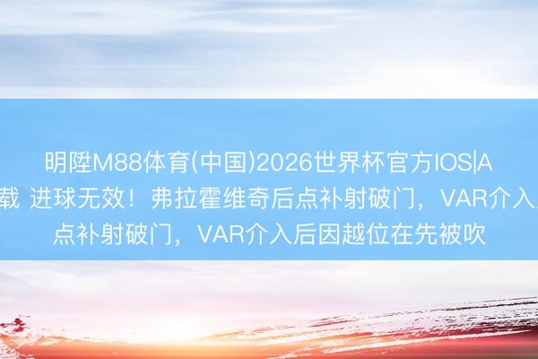 明陞M88体育(中国)2026世界杯官方IOS|Android手机app下载 进球无效！弗拉霍维奇后点补射破门，VAR介入后因越位在先被吹