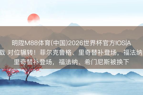 明陞M88体育(中国)2026世界杯官方IOS|Android手机app下载 对位辗转！菲尔克鲁格、里奇替补登场，福法纳、希门尼斯被换下