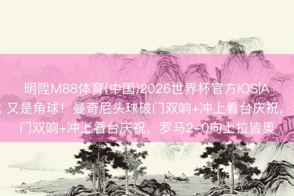 明陞M88体育(中国)2026世界杯官方IOS|Android手机app下载 又是角球！曼奇尼头球破门双响+冲上看台庆祝，罗马2-0向上拉皆奥