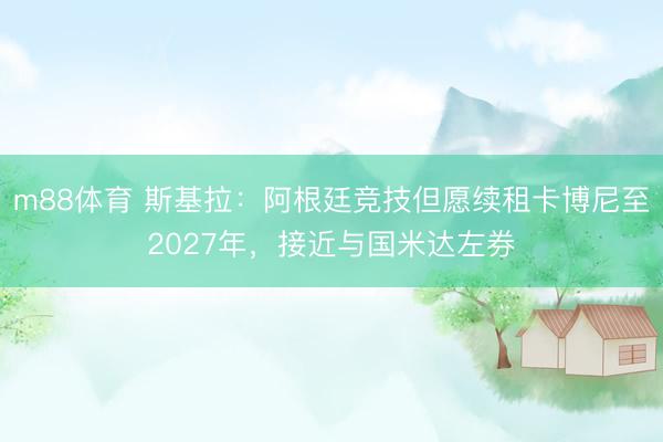 m88体育 斯基拉：阿根廷竞技但愿续租卡博尼至2027年，接近与国米达左券