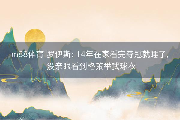 m88体育 罗伊斯: 14年在家看完夺冠就睡了， 没亲眼看到格策举我球衣