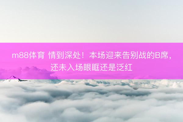 m88体育 情到深处！本场迎来告别战的B席，<a href=