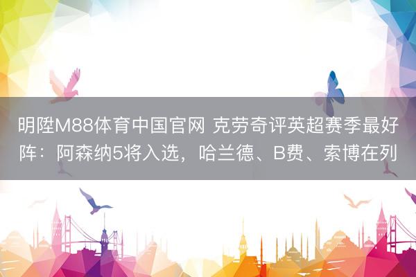 明陞M88体育中国官网 克劳奇评英超赛季最好阵:阿森纳5将入选,哈兰德、B费、索博在列