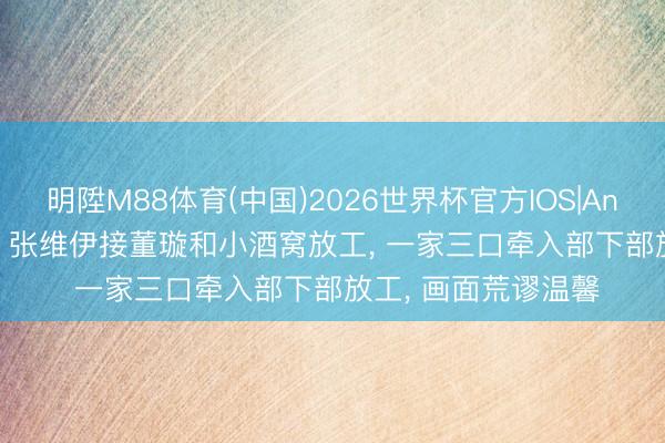 明陞M88体育(中国)2026世界杯官方IOS|Android手机app下载 张维伊接董璇和小酒窝放工， 一家三口牵入部下部放工， 画面荒谬温馨