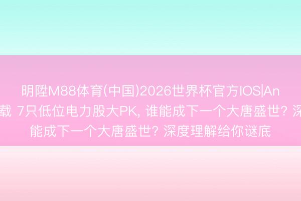 明陞M88体育(中国)2026世界杯官方IOS|Android手机app下载 7只低位电力股大PK， 谁能成下一个大唐盛世? 深度理解给你谜底