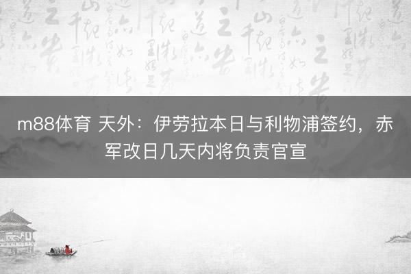 m88体育 天外：伊劳拉本日与利物浦签约，赤军改日几天内将负责官宣