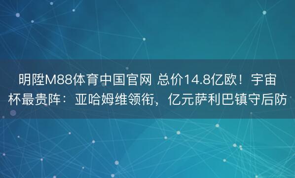 明陞M88体育中国官网 总价14.8亿欧！宇宙杯最贵阵：亚哈姆维领衔，亿元萨利巴镇守后防