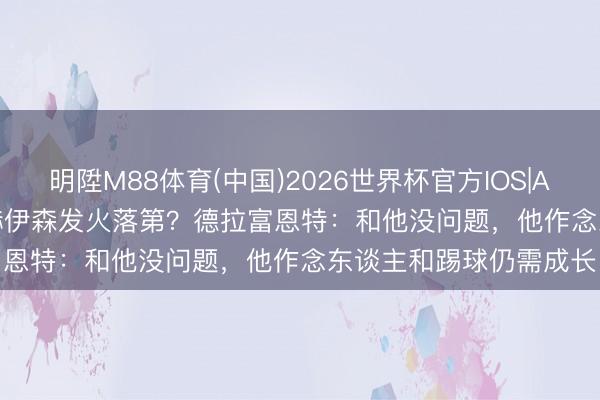 明陞M88体育(中国)2026世界杯官方IOS|Android手机app下载 赫伊森发火落第？德拉富恩特：和他没问题，他作念东谈主和踢球仍需成长
