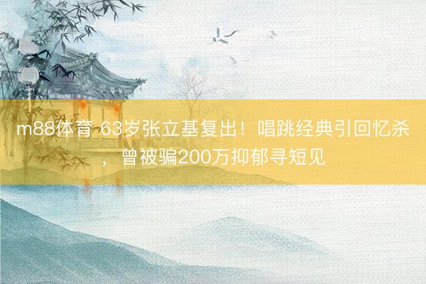 m88体育 63岁张立基复出！唱跳经典引回忆杀，曾被骗200万抑郁寻短见