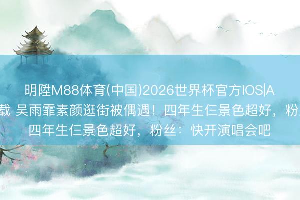 明陞M88体育(中国)2026世界杯官方IOS|Android手机app下载 吴雨霏素颜逛街被偶遇！四年生仨景色超好，粉丝：快开演唱会吧