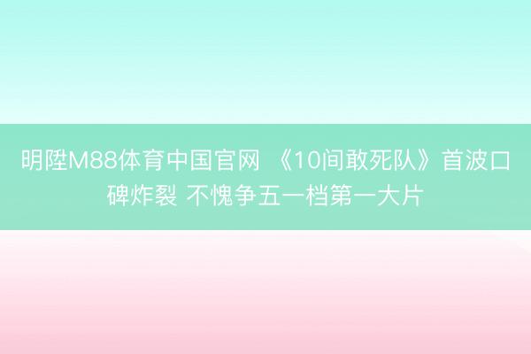 明陞M88体育中国官网 《10间敢死队》首波口碑炸裂 不愧争五一档第一大片