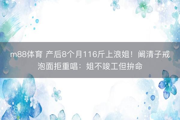 m88体育 产后8个月116斤上浪姐！阚清子戒泡面拒重唱：姐不竣工但拚命
