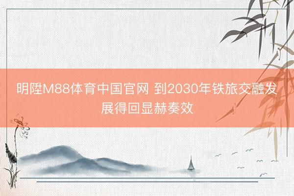 明陞M88体育中国官网 到2030年铁旅交融发展得回显赫奏效