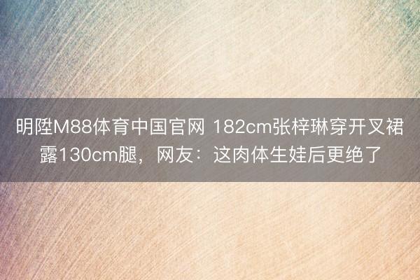 明陞M88体育中国官网 182cm张梓琳穿开叉裙露130cm腿，网友：这肉体生娃后更绝了