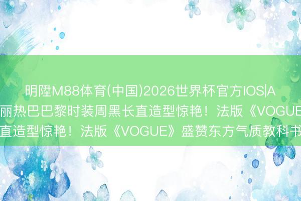 明陞M88体育(中国)2026世界杯官方IOS|Android手机app下载 迪丽热巴巴黎时装周黑长直造型惊艳！法版《VOGUE》盛赞东方气质教科书