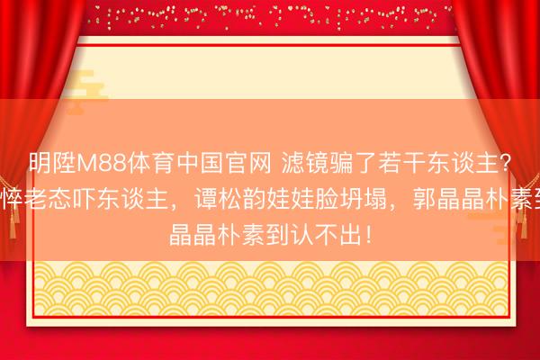 明陞M88体育中国官网 滤镜骗了若干东谈主？赵丽颖憔悴老态吓东谈主，谭松韵娃娃脸坍塌，郭晶晶朴素到认不出！
