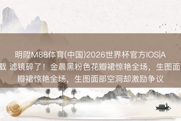 明陞M88体育(中国)2026世界杯官方IOS|Android手机app下载 滤镜碎了！金晨黑粉色花瓣裙惊艳全场，生图面部空洞却激励争议