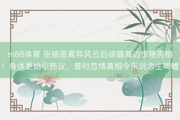 m88体育 张铭恩离异风云后徐璐海边惊艳亮相！身体更始引热议，昔时恋情真相令东说念主唏嘘