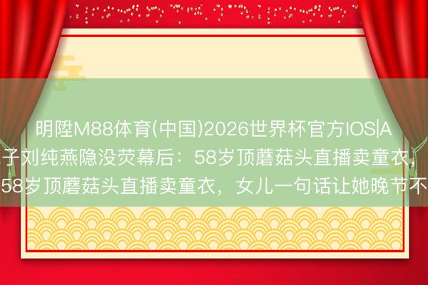 明陞M88体育(中国)2026世界杯官方IOS|Android手机app下载 金龟子刘纯燕隐没荧幕后：58岁顶蘑菇头直播卖童衣，女儿一句话让她晚节不终