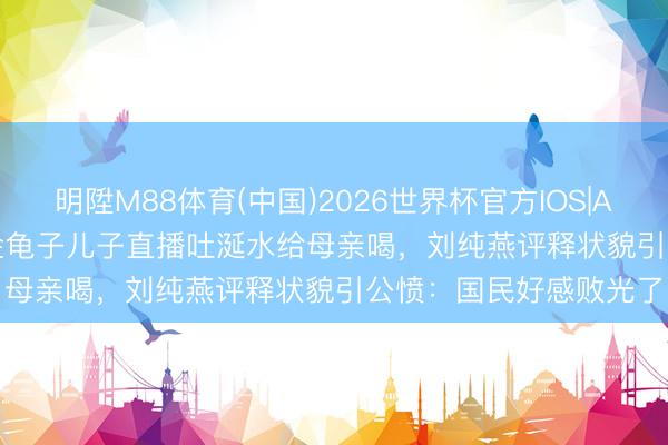明陞M88体育(中国)2026世界杯官方IOS|Android手机app下载 金龟子儿子直播吐涎水给母亲喝，刘纯燕评释状貌引公愤：国民好感败光了